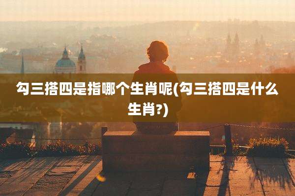 勾三搭四是指哪个生肖呢(勾三搭四是什么生肖?)