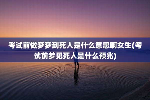 考试前做梦梦到死人是什么意思啊女生(考试前梦见死人是什么预兆)