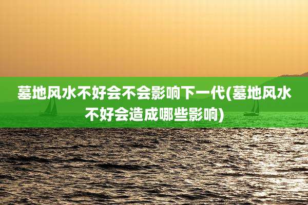 墓地风水不好会不会影响下一代(墓地风水不好会造成哪些影响)