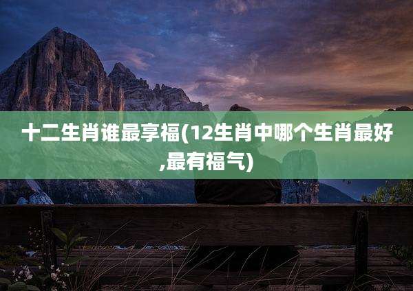 十二生肖谁最享福(12生肖中哪个生肖最好,最有福气)