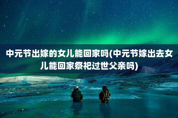 中元节出嫁的女儿能回家吗(中元节嫁出去女儿能回家祭祀过世父亲吗)