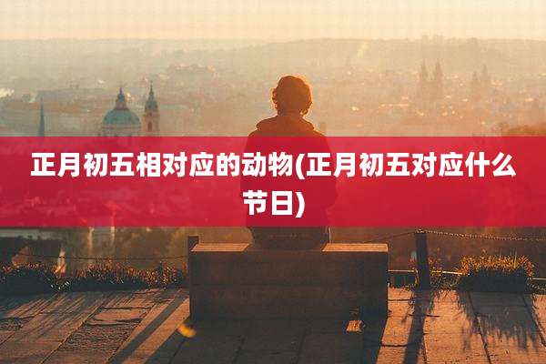 正月初五相对应的动物(正月初五对应什么节日)