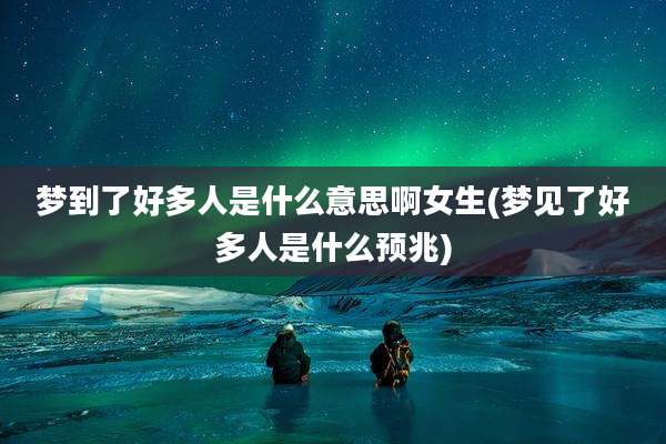 梦到了好多人是什么意思啊女生(梦见了好多人是什么预兆)