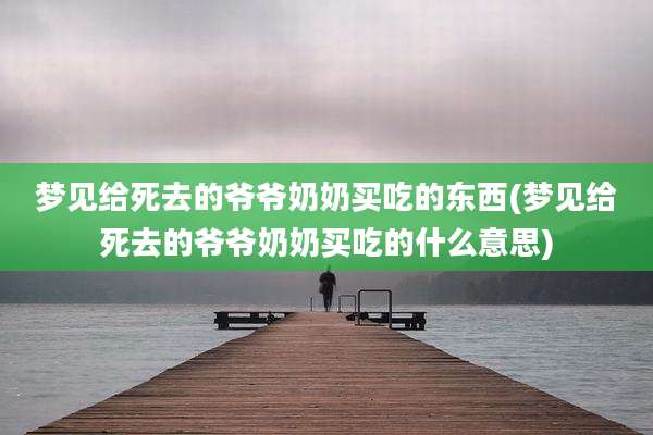 梦见给死去的爷爷奶奶买吃的东西(梦见给死去的爷爷奶奶买吃的什么意思)
