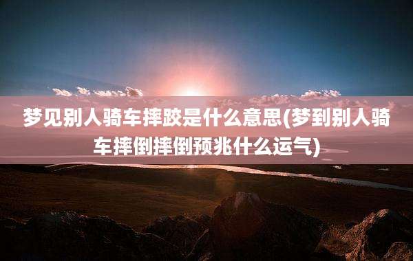 梦见别人骑车摔跤是什么意思(梦到别人骑车摔倒摔倒预兆什么运气)