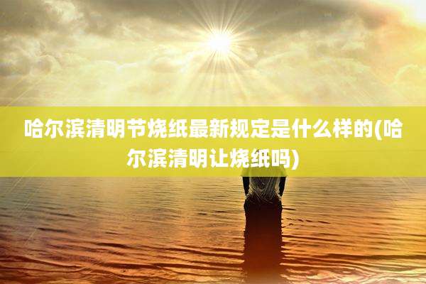 哈尔滨清明节烧纸最新规定是什么样的(哈尔滨清明让烧纸吗)