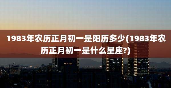 1983年农历正月初一是阳历多少(1983年农历正月初一是什么星座?)