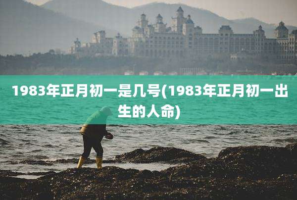 1983年正月初一是几号(1983年正月初一出生的人命)