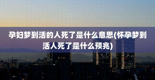 孕妇梦到活的人死了是什么意思(怀孕梦到活人死了是什么预兆)