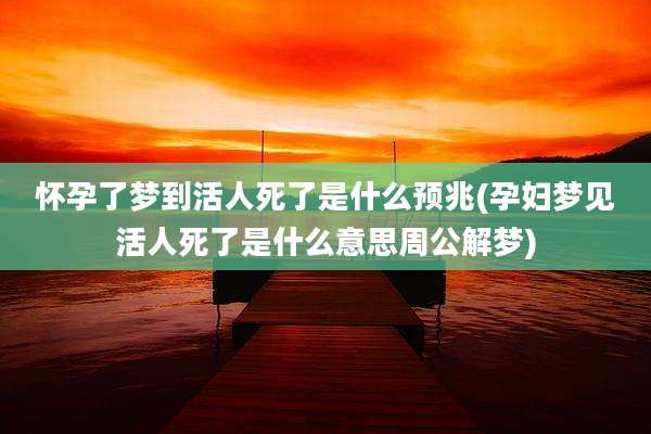 怀孕了梦到活人死了是什么预兆(孕妇梦见活人死了是什么意思周公解梦)