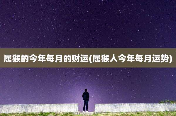 属猴的今年每月的财运(属猴人今年每月运势)