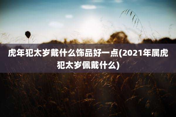 虎年犯太岁戴什么饰品好一点(2021年属虎犯太岁佩戴什么)