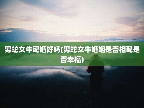 男蛇女牛配婚好吗(男蛇女牛婚姻是否相配是否幸福)