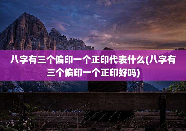 八字有三个偏印一个正印代表什么(八字有三个偏印一个正印好吗)