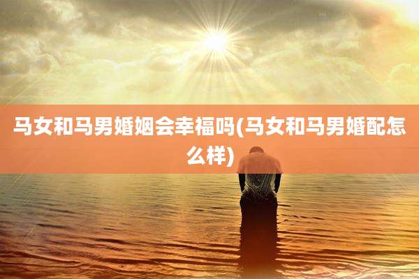 马女和马男婚姻会幸福吗(马女和马男婚配怎么样)