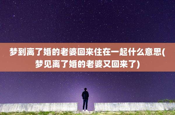 梦到离了婚的老婆回来住在一起什么意思(梦见离了婚的老婆又回来了)
