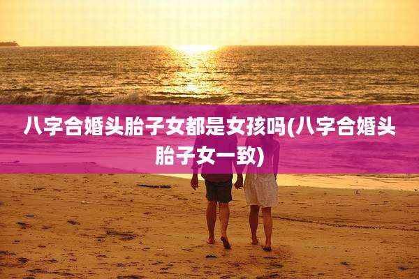 八字合婚头胎子女都是女孩吗(八字合婚头胎子女一致)