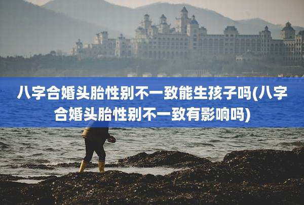 八字合婚头胎性别不一致能生孩子吗(八字合婚头胎性别不一致有影响吗)