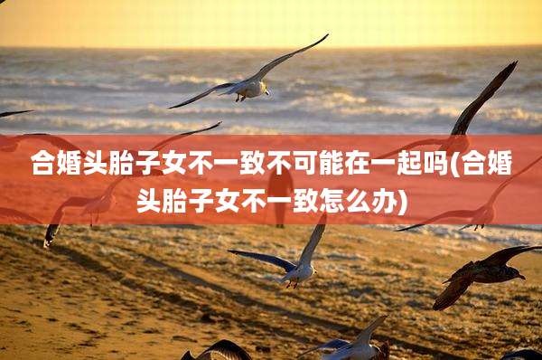 合婚头胎子女不一致不可能在一起吗(合婚头胎子女不一致怎么办)