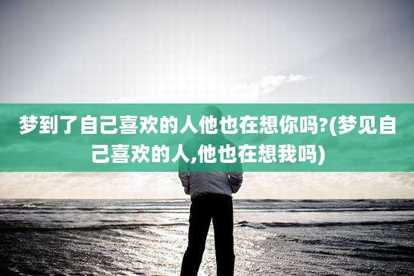 梦到了自己喜欢的人他也在想你吗?(梦见自己喜欢的人,他也在想我吗)