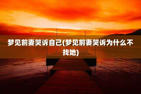 梦见前妻哭诉自己(梦见前妻哭诉为什么不找她)