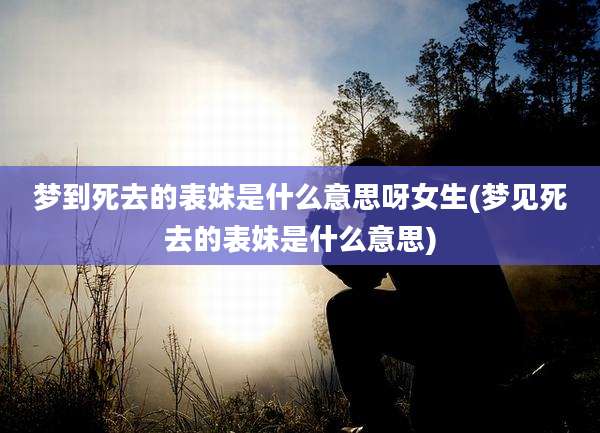 梦到死去的表妹是什么意思呀女生(梦见死去的表妹是什么意思)