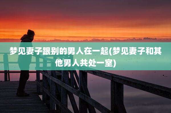 梦见妻子跟别的男人在一起(梦见妻子和其他男人共处一室)