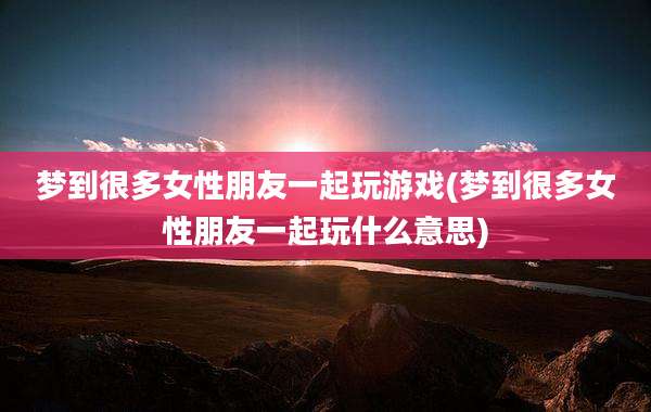 梦到很多女性朋友一起玩游戏(梦到很多女性朋友一起玩什么意思)