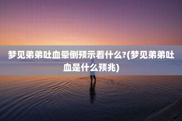 梦见弟弟吐血晕倒预示着什么?(梦见弟弟吐血是什么预兆)