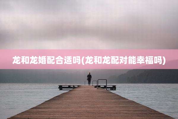 龙和龙婚配合适吗(龙和龙配对能幸福吗)