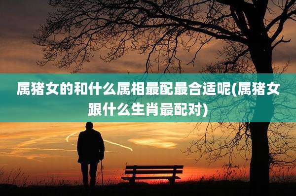 属猪女的和什么属相最配最合适呢(属猪女跟什么生肖最配对)