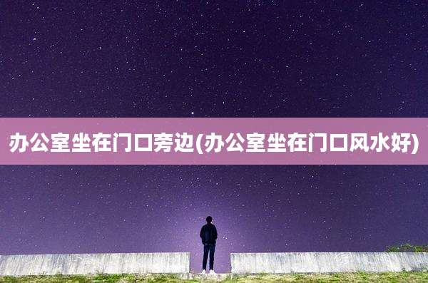 办公室坐在门口旁边(办公室坐在门口风水好)