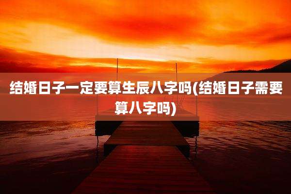 结婚日子一定要算生辰八字吗(结婚日子需要算八字吗)
