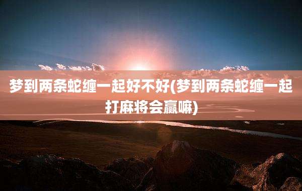 梦到两条蛇缠一起好不好(梦到两条蛇缠一起打麻将会赢嘛)