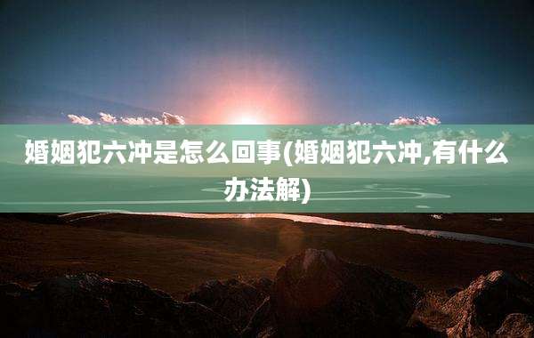 婚姻犯六冲是怎么回事(婚姻犯六冲,有什么办法解)