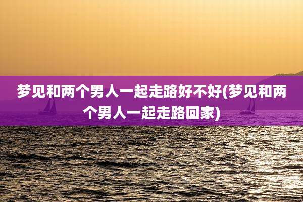 梦见和两个男人一起走路好不好(梦见和两个男人一起走路回家)