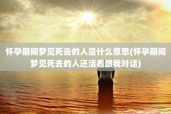 怀孕期间梦见死去的人是什么意思(怀孕期间梦见死去的人还活着跟我对话)
