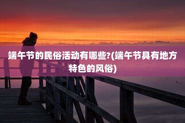 端午节的民俗活动有哪些?(端午节具有地方特色的风俗)