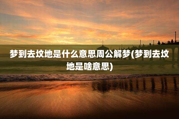梦到去坟地是什么意思周公解梦(梦到去坟地是啥意思)