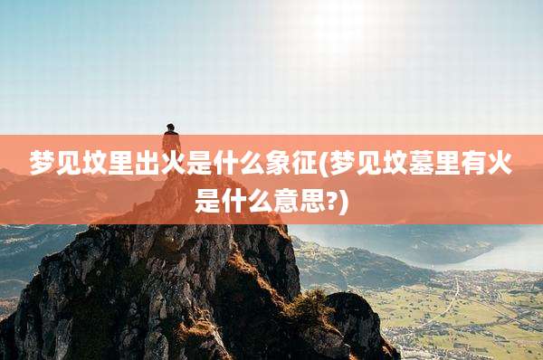 梦见坟里出火是什么象征(梦见坟墓里有火是什么意思?)