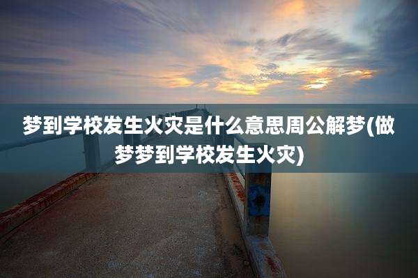 梦到学校发生火灾是什么意思周公解梦(做梦梦到学校发生火灾)
