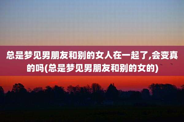总是梦见男朋友和别的女人在一起了,会变真的吗(总是梦见男朋友和别的女的)