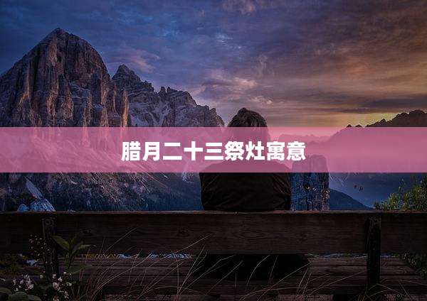 腊月二十三祭灶寓意