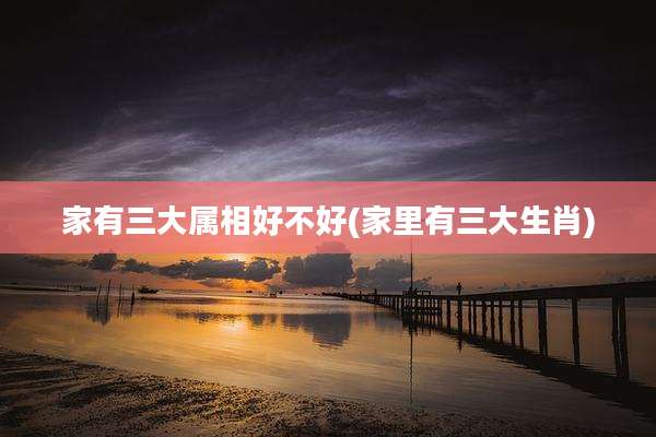 家有三大属相好不好(家里有三大生肖)