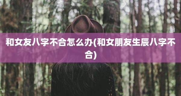 和女友八字不合怎么办(和女朋友生辰八字不合)