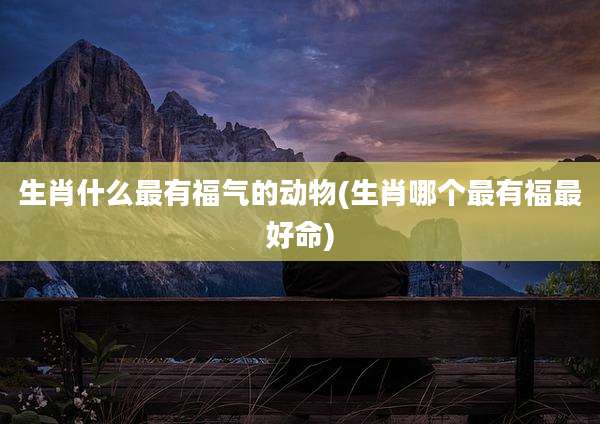 生肖什么最有福气的动物(生肖哪个最有福最好命)