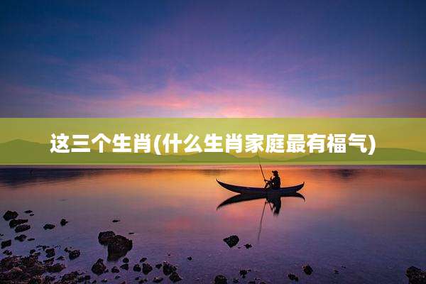 这三个生肖(什么生肖家庭最有福气)
