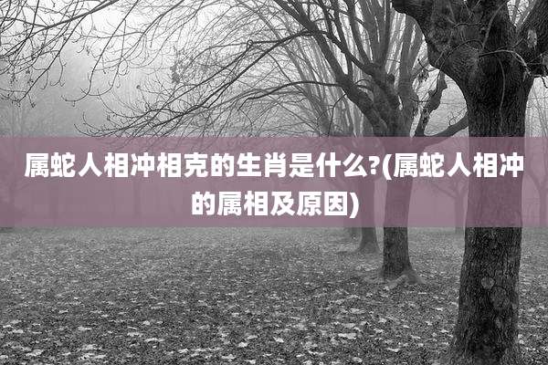 属蛇人相冲相克的生肖是什么?(属蛇人相冲的属相及原因)