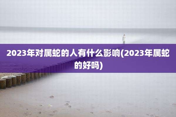 2023年对属蛇的人有什么影响(2023年属蛇的好吗)