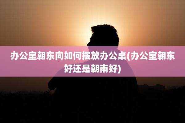 办公室朝东向如何摆放办公桌(办公室朝东好还是朝南好)